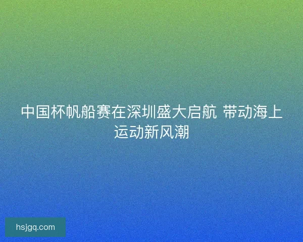 中国杯帆船赛在深圳盛大启航 带动海上运动新风潮