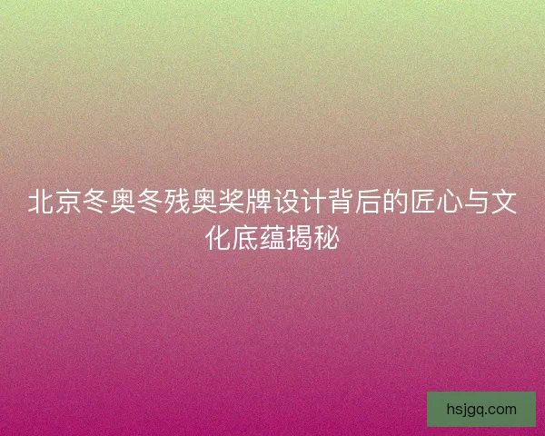 北京冬奥冬残奥奖牌设计背后的匠心与文化底蕴揭秘 北京冬奥冬残奥奖牌设计背后的匠心与文化底蕴揭秘