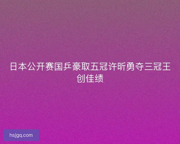 日本公开赛国乒豪取五冠许昕勇夺三冠王创佳绩 日本公开赛国乒豪取五冠许昕勇夺三冠王创佳绩