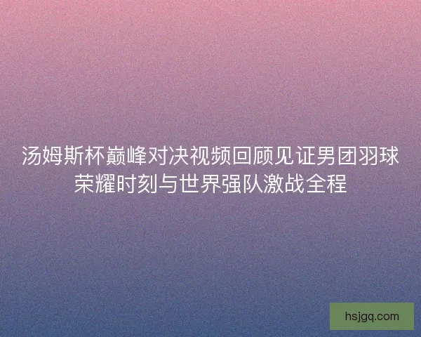 汤姆斯杯巅峰对决视频回顾见证男团羽球荣耀时刻与世界强队激战全程