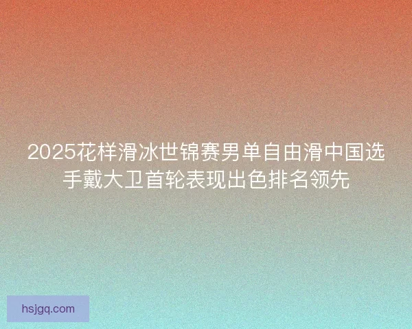 2025花样滑冰世锦赛男单自由滑中国选手戴大卫首轮表现出色排名领先