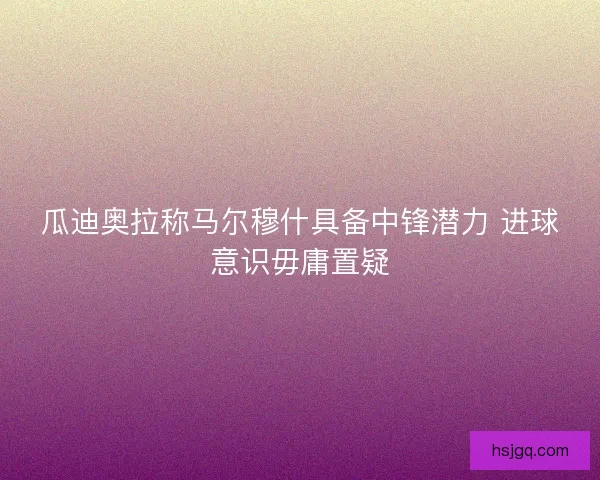 瓜迪奥拉称马尔穆什具备中锋潜力 进球意识毋庸置疑