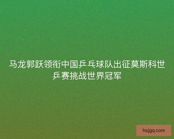 马龙郭跃领衔中国乒乓球队出征莫斯科世乒赛挑战世界冠军