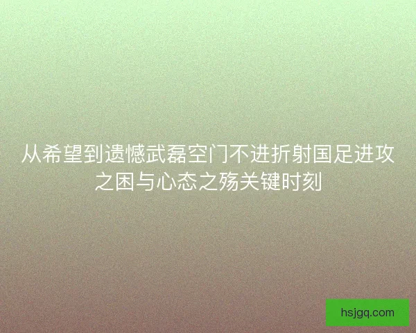 从希望到遗憾武磊空门不进折射国足进攻之困与心态之殇关键时刻