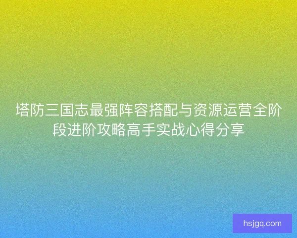 塔防三国志最强阵容搭配与资源运营全阶段进阶攻略高手实战心得分享