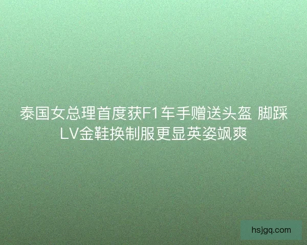 泰国女总理首度获F1车手赠送头盔 脚踩LV金鞋换制服更显英姿飒爽