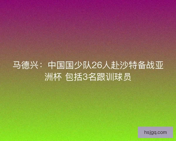 马德兴:中国国少队26人赴沙特备战亚洲杯 包括3名跟训球员 马德兴:中国国少队26人赴沙特备战亚洲杯 包括3名跟训球员