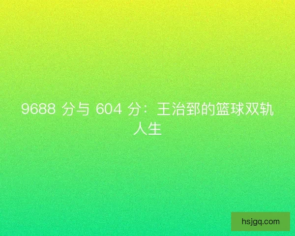9688 分与 604 分：王治郅的篮球双轨人生