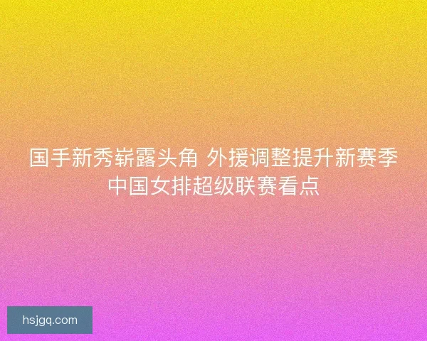 国手新秀崭露头角 外援调整提升新赛季中国女排超级联赛看点