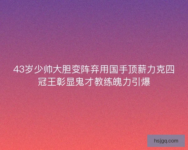 43岁少帅大胆变阵弃用国手顶薪力克四冠王彰显鬼才教练魄力引爆