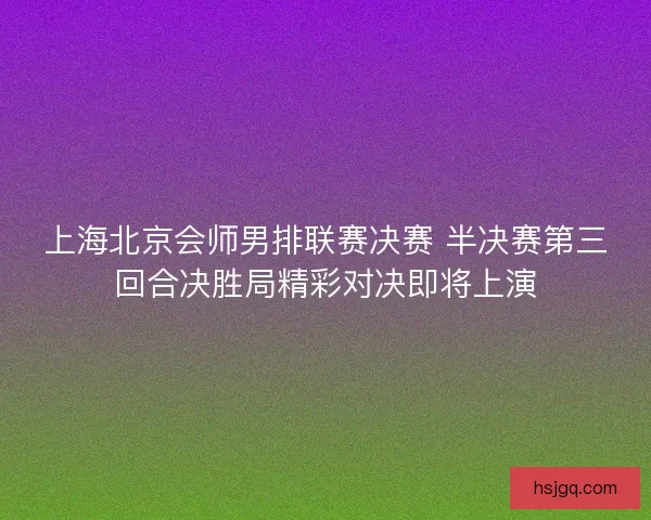 上海北京会师男排联赛决赛 半决赛第三回合决胜局精彩对决即将上演
