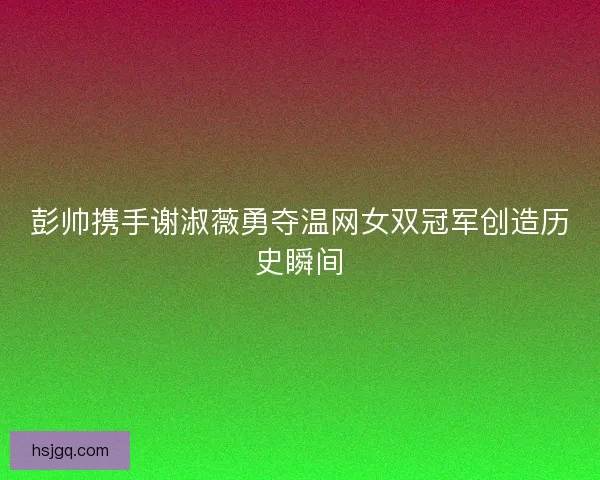 彭帅携手谢淑薇勇夺温网女双冠军创造历史瞬间