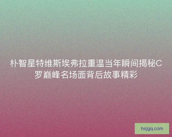 朴智星特维斯埃弗拉重温当年瞬间揭秘C罗巅峰名场面背后故事精彩