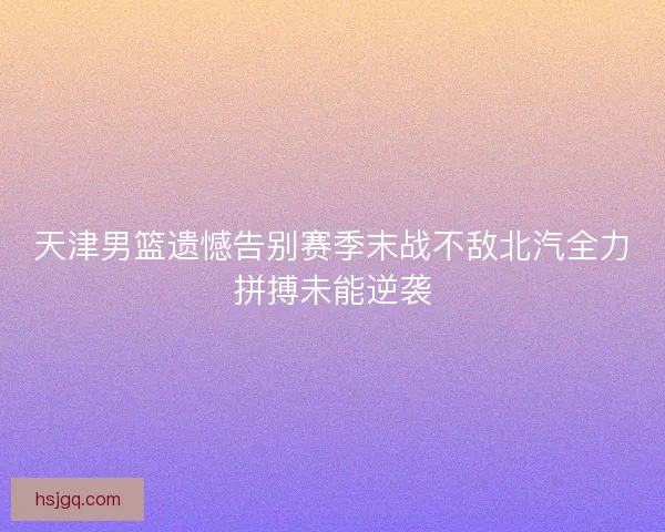 天津男篮遗憾告别赛季末战不敌北汽全力拼搏未能逆袭