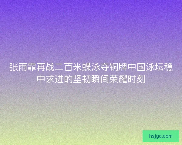 张雨霏再战二百米蝶泳夺铜牌中国泳坛稳中求进的坚韧瞬间荣耀时刻