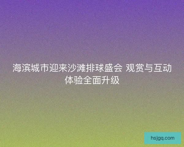海滨城市迎来沙滩排球盛会 观赏与互动体验全面升级