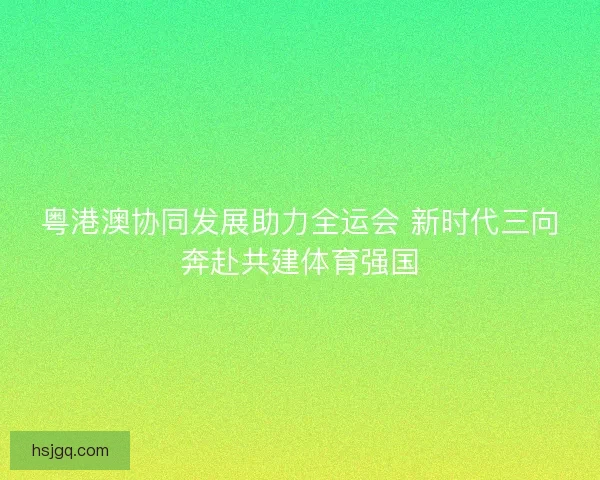 粤港澳协同发展助力全运会 新时代三向奔赴共建体育强国