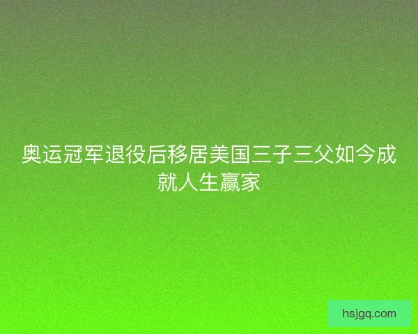 奥运冠军退役后移居美国三子三父如今成就人生赢家 奥运冠军退役后移居美国三子三父如今成就人生赢家