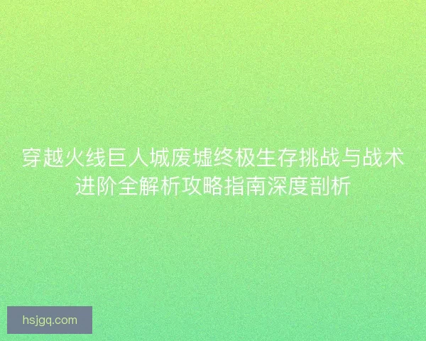 穿越火线巨人城废墟终极生存挑战与战术进阶全解析攻略指南深度剖析