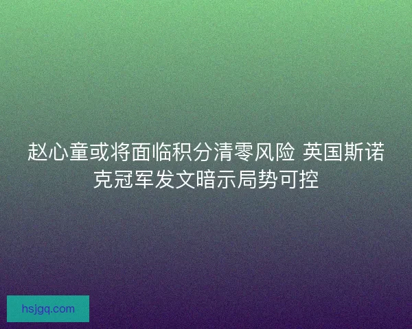 赵心童或将面临积分清零风险 英国斯诺克冠军发文暗示局势可控 赵心童或将面临积分清零风险 英国斯诺克冠军发文暗示局势可控