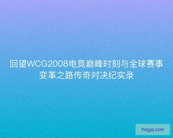 回望WCG2008电竞巅峰时刻与全球赛事变革之路传奇对决纪实录