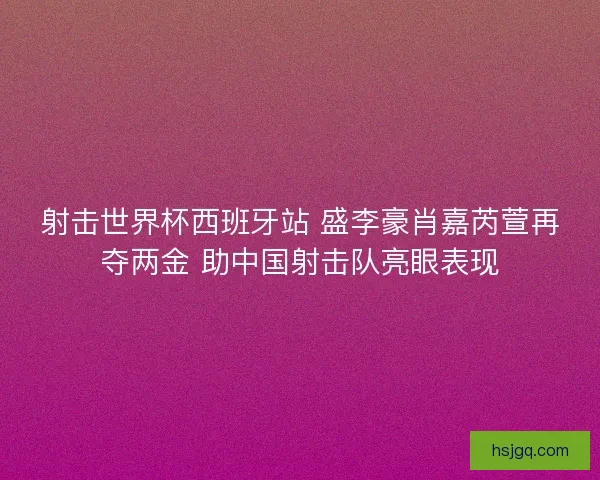射击世界杯西班牙站 盛李豪肖嘉芮萱再夺两金 助中国射击队亮眼表现 射击世界杯西班牙站 盛李豪肖嘉芮萱再夺两金 助中国射击队亮眼表现